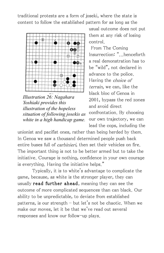 traditional protests are a form of joseki, where the state is content to follow the established pattern for as long as the usual outcome does not put them at any risk of losing control.  From The Coming Insurrection: “...henceforth  a real demonstration has to be “wild”, not declared in advance to the police. Having the choice of terrain, we can, like the black bloc of Genoa in 2001, bypass the red zones and avoid direct  Illustration 26: Nagahara  Yoshiaki provides this  illustration of the hopeless  situation of following josekis as confrontation. By choosing  white in a high handicap game. our own trajectory, we can  lead the cops, including the  unionist and pacifist ones, rather than being herded by them. In Genoa we saw a thousand determined people push back entire buses full of carbinieri, then set their vehicles on fire. The important thing is not to be better armed but to take the initiative. Courage is nothing, confidence in your own courage is everything. Having the initiative helps.”  Typically, it is to white’s advantage to complicate the game, because, as white is the stronger player, they can usually read further ahead, meaning they can see the outcome of more complicated sequences than can black. Our ability to be unpredictable, to deviate from established patterns, is our strength — but let’s not be chaotic. When we make our moves, let it be that we’ve read out several responses and know our follow-up plays. 